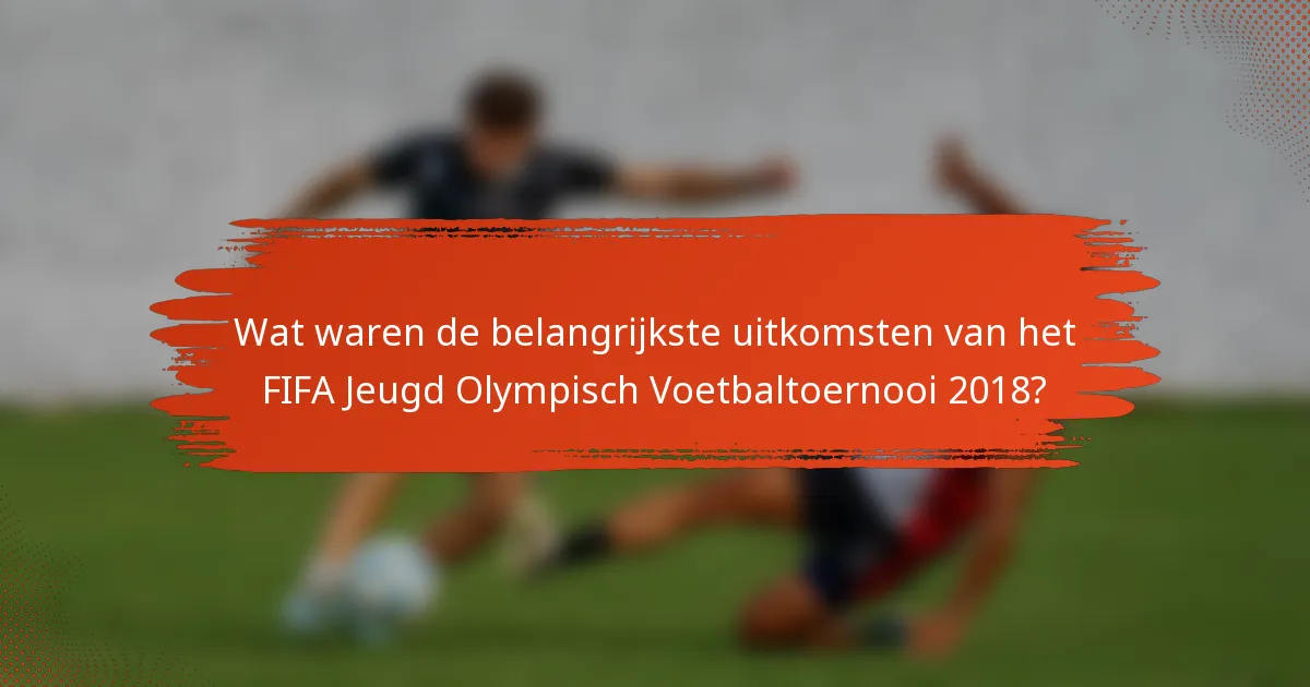 Wat waren de belangrijkste uitkomsten van het FIFA Jeugd Olympisch Voetbaltoernooi 2018?