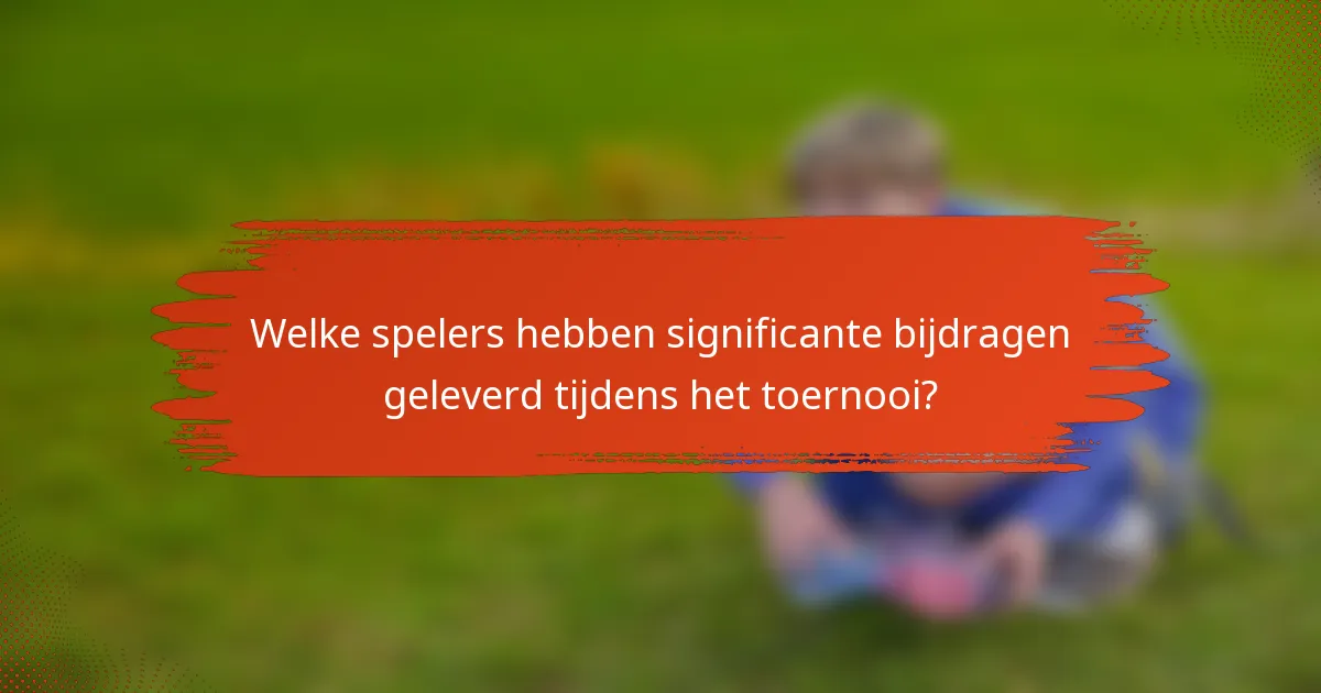 Welke spelers hebben significante bijdragen geleverd tijdens het toernooi?